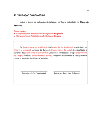 26
23 VALIDAÇÃO DO RELATÓRIO
Incluir o termo de validação digitalizado, conforme estipulado no Plano de
Trabalho.
Observações:
 Componente do Relatório dos Estágios de Regência.
 Componente do Relatório dos Estágios de Gestão.
Eu, [Inserir nome do Acadêmico], RA [Inserir RA do Acadêmico], matriculado no
[Inserir o semestre] semestre do Curso de [Inserir nome do curso] da modalidade a
Distância da [Inserir nome da Universidade], realizei as atividades de estágio [Inserir nome
do Estágio] na escola [Inserir nome da escola], cumprindo as atividades e a carga horária
previstas no respectivo Plano de Trabalho.
___________________________
Assinatura do(a) Estagiário(a)
___________________________
Assinatura Supervisor de Campo
 