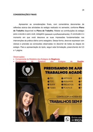 28
CONSIDERAÇÕES FINAIS
Apresentar as considerações finais, com comentários decorrentes de
reflexões acerca das atividades do estágio realizado no semestre, conforme Plano
de Trabalho disponível no Plano de Trabalho. Relatar as contribuições do estágio
para a escola e para você, estagiário (pessoal e profissionalmente). A conclusão é o
momento em que você descreve as suas impressões fundamentadas nas
intervenções da prática diária como estagiário. Dessa forma, deve-se expressar com
clareza e precisão as conclusões observadas no decorrer de todas as etapas do
estágio. Para a apresentação do texto, seguir esta formatação, preenchendo de 0,5
a 1 página.
Observações:
 Componente do Relatório dos Estágios de Regência.
 Componente do Relatório dos Estágios de Gestão.
 