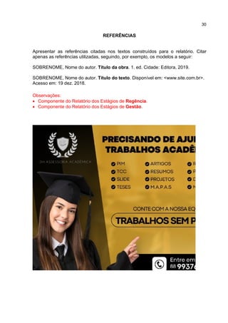 30
REFERÊNCIAS
Apresentar as referências citadas nos textos construídos para o relatório. Citar
apenas as referências utilizadas, seguindo, por exemplo, os modelos a seguir:
SOBRENOME, Nome do autor. Título da obra. 1. ed. Cidade: Editora, 2019.
SOBRENOME, Nome do autor. Título do texto. Disponível em: <www.site.com.br>.
Acesso em: 19 dez. 2018.
Observações:
 Componente do Relatório dos Estágios de Regência.
 Componente do Relatório dos Estágios de Gestão.
 