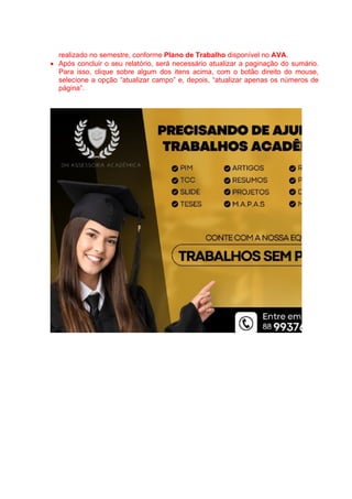 realizado no semestre, conforme Plano de Trabalho disponível no AVA.
 Após concluir o seu relatório, será necessário atualizar a paginação do sumário.
Para isso, clique sobre algum dos itens acima, com o botão direito do mouse,
selecione a opção “atualizar campo” e, depois, “atualizar apenas os números de
página”.
 