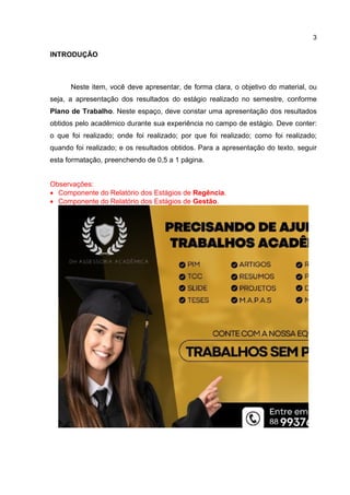 3
INTRODUÇÃO
Neste item, você deve apresentar, de forma clara, o objetivo do material, ou
seja, a apresentação dos resultados do estágio realizado no semestre, conforme
Plano de Trabalho. Neste espaço, deve constar uma apresentação dos resultados
obtidos pelo acadêmico durante sua experiência no campo de estágio. Deve conter:
o que foi realizado; onde foi realizado; por que foi realizado; como foi realizado;
quando foi realizado; e os resultados obtidos. Para a apresentação do texto, seguir
esta formatação, preenchendo de 0,5 a 1 página.
Observações:
 Componente do Relatório dos Estágios de Regência.
 Componente do Relatório dos Estágios de Gestão.
 