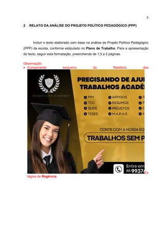 5
2 RELATO DA ANÁLISE DO PROJETO POLÍTICO PEDAGÓGICO (PPP)
Incluir o texto elaborado com base na análise do Projeto Político Pedagógico
(PPP) da escola, conforme estipulado no Plano de Trabalho. Para a apresentação
do texto, seguir esta formatação, preenchendo de 1,5 a 2 páginas.
Observação:
 Componente exclusivo do Relatório dos
Es
tágios de Regência.
 