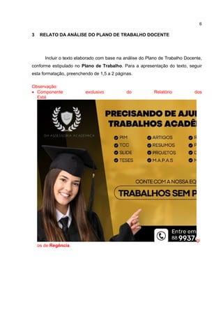 6
3 RELATO DA ANÁLISE DO PLANO DE TRABALHO DOCENTE
Incluir o texto elaborado com base na análise do Plano de Trabalho Docente,
conforme estipulado no Plano de Trabalho. Para a apresentação do texto, seguir
esta formatação, preenchendo de 1,5 a 2 páginas.
Observação:
 Componente exclusivo do Relatório dos
Está
gi
os de Regência.
 