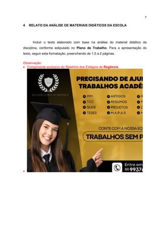 7
4 RELATO DA ANÁLISE DE MATERIAIS DIDÁTICOS DA ESCOLA
Incluir o texto elaborado com base na análise do material didático da
disciplina, conforme estipulado no Plano de Trabalho. Para a apresentação do
texto, seguir esta formatação, preenchendo de 1,5 a 2 páginas.
Observação:
 Componente exclusivo do Relatório dos Estágios de Regência.

 