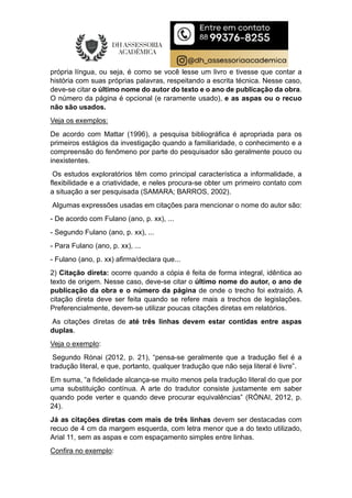 própria língua, ou seja, é como se você lesse um livro e tivesse que contar a
história com suas próprias palavras, respeitando a escrita técnica. Nesse caso,
deve-se citar o último nome do autor do texto e o ano de publicação da obra.
O número da página é opcional (e raramente usado), e as aspas ou o recuo
não são usados.
Veja os exemplos:
De acordo com Mattar (1996), a pesquisa bibliográfica é apropriada para os
primeiros estágios da investigação quando a familiaridade, o conhecimento e a
compreensão do fenômeno por parte do pesquisador são geralmente pouco ou
inexistentes.
Os estudos exploratórios têm como principal característica a informalidade, a
flexibilidade e a criatividade, e neles procura-se obter um primeiro contato com
a situação a ser pesquisada (SAMARA; BARROS, 2002).
Algumas expressões usadas em citações para mencionar o nome do autor são:
- De acordo com Fulano (ano, p. xx), ...
- Segundo Fulano (ano, p. xx), ...
- Para Fulano (ano, p. xx), ...
- Fulano (ano, p. xx) afirma/declara que...
2) Citação direta: ocorre quando a cópia é feita de forma integral, idêntica ao
texto de origem. Nesse caso, deve-se citar o último nome do autor, o ano de
publicação da obra e o número da página de onde o trecho foi extraído. A
citação direta deve ser feita quando se refere mais a trechos de legislações.
Preferencialmente, devem-se utilizar poucas citações diretas em relatórios.
As citações diretas de até três linhas devem estar contidas entre aspas
duplas.
Veja o exemplo:
Segundo Rónai (2012, p. 21), “pensa-se geralmente que a tradução fiel é a
tradução literal, e que, portanto, qualquer tradução que não seja literal é livre”.
Em suma, “a fidelidade alcança-se muito menos pela tradução literal do que por
uma substituição contínua. A arte do tradutor consiste justamente em saber
quando pode verter e quando deve procurar equivalências” (RÓNAI, 2012, p.
24).
Já as citações diretas com mais de três linhas devem ser destacadas com
recuo de 4 cm da margem esquerda, com letra menor que a do texto utilizado,
Arial 11, sem as aspas e com espaçamento simples entre linhas.
Confira no exemplo:
 