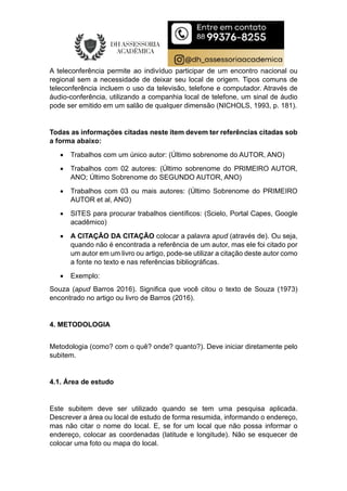 A teleconferência permite ao indivíduo participar de um encontro nacional ou
regional sem a necessidade de deixar seu local de origem. Tipos comuns de
teleconferência incluem o uso da televisão, telefone e computador. Através de
áudio-conferência, utilizando a companhia local de telefone, um sinal de áudio
pode ser emitido em um salão de qualquer dimensão (NICHOLS, 1993, p. 181).
Todas as informações citadas neste item devem ter referências citadas sob
a forma abaixo:
 Trabalhos com um único autor: (Último sobrenome do AUTOR, ANO)
 Trabalhos com 02 autores: (Último sobrenome do PRIMEIRO AUTOR,
ANO; Último Sobrenome do SEGUNDO AUTOR, ANO)
 Trabalhos com 03 ou mais autores: (Último Sobrenome do PRIMEIRO
AUTOR et al, ANO)
 SITES para procurar trabalhos científicos: (Scielo, Portal Capes, Google
acadêmico)
 A CITAÇÃO DA CITAÇÃO colocar a palavra apud (através de). Ou seja,
quando não é encontrada a referência de um autor, mas ele foi citado por
um autor em um livro ou artigo, pode-se utilizar a citação deste autor como
a fonte no texto e nas referências bibliográficas.
 Exemplo:
Souza (apud Barros 2016). Significa que você citou o texto de Souza (1973)
encontrado no artigo ou livro de Barros (2016).
4. METODOLOGIA
Metodologia (como? com o quê? onde? quanto?). Deve iniciar diretamente pelo
subitem.
4.1. Área de estudo
Este subitem deve ser utilizado quando se tem uma pesquisa aplicada.
Descrever a área ou local de estudo de forma resumida, informando o endereço,
mas não citar o nome do local. E, se for um local que não possa informar o
endereço, colocar as coordenadas (latitude e longitude). Não se esquecer de
colocar uma foto ou mapa do local.
 