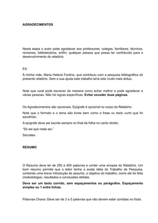 AGRADECIMENTOS
Nesta etapa o autor pode agradecer aos professores, colegas, familiares, técnicos,
revisores, bibliotecários, enfim, qualquer pessoa que possa ter contribuído para o
desenvolvimento do relatório.
EX:
À minha mãe, Maria Helena Fontine, que contribuiu com a pesquisa bibliográfica do
presente relatório. Sem a sua ajuda este trabalho teria sido muito mais árduo.
Note que você pode escrever da maneira como achar melhor e pode agradecer a
várias pessoas. Não há regras específicas. Evitar exceder duas páginas.
Os Agradecimentos são opcionais. Epígrafe é opcional no corpo do Relatório.
Note que o formato e o tema são livres bem como a frase ou texto curto que foi
escolhido.
A epígrafe deve ser escrita sempre no final da folha no canto direito.
“Só sei que nada sei.”
Sócrates
RESUMO
O Resumo deve ter de 250 a 400 palavras e conter uma sinopse do Relatório. Um
bom resumo permite que o leitor tenha a exata idéia do Trabalho de Pesquisa,
contendo uma breve Introdução do assunto, o objetivo do trabalho, como ele foi feito
(metodologia), resultados e conclusões obtidas.
Deve ser um texto corrido, sem espaçamentos ou parágrafos. Espaçamento
simples ou 1 entre linhas.
Palavras Chave: Deve ser de 3 a 5 palavras que não devem estar contidas no título.
 