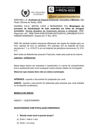 SÁNCHEZ, L.E. Avaliação de Impacto Ambiental: Conceitos e Métodos. São
Paulo: Oficinas de Textos, 2008.
SOARES, S.R.A.; MATOS, Z.M.R. e BERNARDES, R.S. Modelagem do
processo de desidratação de lodo anaeróbio em leitos de secagem
simulados. Revista Brasileira de Engenharia Agrícola e Ambiental. 2000.
Disponível em: <http://www.scielo.br/scielo.php?script=sci_arttext&pid=S1415-
43662001000200023>. Acesso em:11 Nov. 2015.
OBS: Na verdade existem pequenas diferenças nas regras de citação para um
livro, capítulo de livro ou periódico. Por exemplo: Em se tratando de livros
escreve-se f. 1, p. 215-217 e em se tratando de periódicos escreve-se (1): 215-
217.
Nem todas as Referências possuem Fascículo; neste caso pula-se do volume.
ANEXOS / APÊNCICES
Nesta etapa devem ser anexados o questionário e o termo de consentimento
livre e esclarecido bem como quaisquer outros anexos citados na monografia.
Observar que nesses itens não se coloca numeração.
APÊNDICE - quando o documento for preparado por você.
ANEXO - quando o documento for elaborado pela empresa que você trabalha
ou foi descrito na literatura.
MODELO DE ANEXO
ANEXO 1 - QUESTIONÁRIO
QUESTIONÁRIO COM POPULAÇÃO RIBEIRINHA
1 Reside neste local à quanto tempo?
a) Entre 1 mês à 1 ano
b) Entre 1 à 5 anos
 