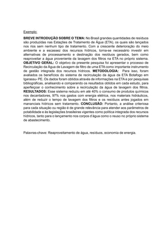 Exemplo:
BREVE INTRODUÇÃO SOBRE O TEMA: No Brasil grandes quantidades de resíduos
são produzidas nas Estações de Tratamento de Água (ETA), os quais são lançados
nos rios sem nenhum tipo de tratamento. Com a crescente deterioração do meio
ambiente e a escassez dos recursos hídricos, torna-se necessário investir em
alternativas de processamento e destinação dos resíduos gerados, bem como
reaproveitar a água proveniente da lavagem dos filtros na ETA no próprio sistema.
OBJETIVO GERAL: O objetivo da presente pesquisa foi apresentar o processo de
Recirculação da Água de Lavagem de filtro de uma ETA como importante instrumento
de gestão integrada dos recursos hídricos. METODOLOGIA: Para isso, foram
avaliados os benefícios do sistema de recirculação da água da ETA Botafogo em
Igarassu- PE. Os dados foram obtidos através de informações na ETA e por pesquisas
bibliográficas, analisando e comparando os resultados obtidos em cada estudo, para
aperfeiçoar o conhecimento sobre a recirculação da água de lavagem dos filtros.
RESULTADOS: Esse sistema reduziu em até 40% o consumo de produtos químicos
nos decantadores, 97% nos gastos com energia elétrica, nos materiais hidráulicos,
além de reduzir o tempo de lavagem dos filtros e os resíduos antes jogados em
mananciais hídricos sem tratamento. CONCLUSÃO: Portanto, a análise criteriosa
para cada situação ou região é de grande relevância para atender aos parâmetros de
potabilidade e às legislações brasileiras vigentes como política integrada dos recursos
hídricos, tanto para o lançamento nos corpos d’água como o reuso no próprio sistema
de abastecimento.
Palavras-chave: Reaproveitamento de água, resíduos, economia de energia.
 
