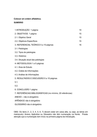 Colocar em ordem alfabética.
SUMÁRIO
1.INTRODUÇÃO 1 página 14
2. OBJETIVOS 1 página 15
2.1. Objetivo Geral 15
2.2. Objetivos Específicos 15
3. REFERENCIAL TEÓRICO 5 a 10 páginas 16
3.1. Patologias
3.2. Tipos de patologias
3.3. Histórico
3.4. Situação atual das patologias
4- METODOLOGIA 1 a 5 páginas
4.1. Área de Estudo
4.2. Coleta de Informações
4.3. Análise de Informações
5. RESULTADOS E DISCUSSÃO 5 a 10 páginas
5.1.
5.2.
6. CONCLUSÃO 1 página
7. REFERÊNCIAS BIBLIOGRÁFICAS (no mínimo, 20 referências)
ANEXO – não é obrigatório
APÊNDICE não é obrigatório
GLOSSÁRIO não é obrigatório
OBS: Os itens (1, 2, 3, 4, 5, 6, 7) devem estar em caixa alta, ou seja, as letras em
maiúsculo). Anexo, Apêndice ou Glossário não têm numeração na frente. Preste
atenção que a numeração tem início na primeira página da Introdução.
 