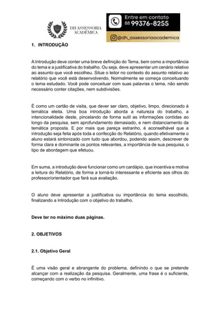1. INTRODUÇÃO
A Introdução deve conter uma breve definição do Tema, bem como a importância
do tema e a justificativa do trabalho. Ou seja, deve apresentar um cenário relativo
ao assunto que você escolheu. Situe o leitor no contexto do assunto relativo ao
relatório que você está desenvolvendo. Normalmente se começa conceituando
o tema estudado. Você pode conceituar com suas palavras o tema, não sendo
necessário conter citações, nem subdivisões.
É como um cartão de visita, que dever ser claro, objetivo, limpo, direcionado à
temática eleita. Uma boa introdução aborda a natureza do trabalho, a
intencionalidade deste, pincelando de forma sutil as informações contidas ao
longo da pesquisa, sem aprofundamento demasiado, e nem distanciamento da
temática proposta. E por mais que pareça estranho, é aconselhável que a
introdução seja feita após toda a confecção do Relatório, quando efetivamente o
aluno estará sintonizado com tudo que abordou, podendo assim, descrever de
forma clara e dominante os pontos relevantes, a importância de sua pesquisa, o
tipo de abordagem que efetuou.
Em suma, a introdução deve funcionar como um cardápio, que incentiva e motiva
a leitura do Relatório, de forma a torná-lo interessante e eficiente aos olhos do
professor/orientador que fará sua avaliação.
O aluno deve apresentar a justificativa ou importância do tema escolhido,
finalizando a Introdução com o objetivo do trabalho.
Deve ter no máximo duas páginas.
2. OBJETIVOS
2.1. Objetivo Geral
É uma visão geral e abrangente do problema, definindo o que se pretende
alcançar com a realização da pesquisa. Geralmente, uma frase é o suficiente,
começando com o verbo no infinitivo.
 