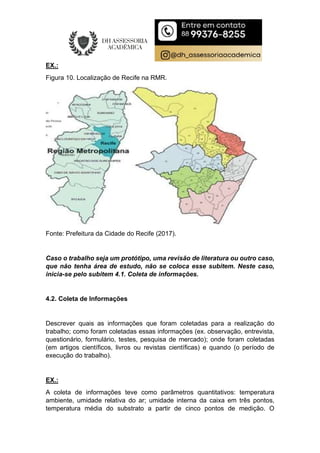EX.:
Figura 10. Localização de Recife na RMR.
Fonte: Prefeitura da Cidade do Recife (2017).
Caso o trabalho seja um protótipo, uma revisão de literatura ou outro caso,
que não tenha área de estudo, não se coloca esse subitem. Neste caso,
inicia-se pelo subitem 4.1. Coleta de informações.
4.2. Coleta de Informações
Descrever quais as informações que foram coletadas para a realização do
trabalho; como foram coletadas essas informações (ex. observação, entrevista,
questionário, formulário, testes, pesquisa de mercado); onde foram coletadas
(em artigos científicos, livros ou revistas científicas) e quando (o período de
execução do trabalho).
EX.:
A coleta de informações teve como parâmetros quantitativos: temperatura
ambiente, umidade relativa do ar; umidade interna da caixa em três pontos,
temperatura média do substrato a partir de cinco pontos de medição. O
 