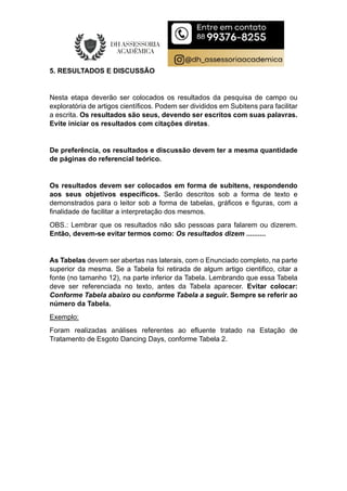 5. RESULTADOS E DISCUSSÃO
Nesta etapa deverão ser colocados os resultados da pesquisa de campo ou
exploratória de artigos científicos. Podem ser divididos em Subitens para facilitar
a escrita. Os resultados são seus, devendo ser escritos com suas palavras.
Evite iniciar os resultados com citações diretas.
De preferência, os resultados e discussão devem ter a mesma quantidade
de páginas do referencial teórico.
Os resultados devem ser colocados em forma de subitens, respondendo
aos seus objetivos específicos. Serão descritos sob a forma de texto e
demonstrados para o leitor sob a forma de tabelas, gráficos e figuras, com a
finalidade de facilitar a interpretação dos mesmos.
OBS.: Lembrar que os resultados não são pessoas para falarem ou dizerem.
Então, devem-se evitar termos como: Os resultados dizem ..........
As Tabelas devem ser abertas nas laterais, com o Enunciado completo, na parte
superior da mesma. Se a Tabela foi retirada de algum artigo cientifico, citar a
fonte (no tamanho 12), na parte inferior da Tabela. Lembrando que essa Tabela
deve ser referenciada no texto, antes da Tabela aparecer. Evitar colocar:
Conforme Tabela abaixo ou conforme Tabela a seguir. Sempre se referir ao
número da Tabela.
Exemplo:
Foram realizadas análises referentes ao efluente tratado na Estação de
Tratamento de Esgoto Dancing Days, conforme Tabela 2.
 