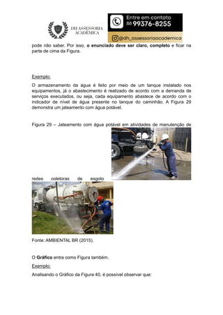pode não saber. Por isso, o enunciado deve ser claro, completo e ficar na
parte de cima da Figura.
Exemplo:
O armazenamento da água é feito por meio de um tanque instalado nos
equipamentos, já o abastecimento é realizado de acordo com a demanda de
serviços executados, ou seja, cada equipamento abastece de acordo com o
indicador de nível de água presente no tanque do caminhão. A Figura 29
demonstra um jateamento com água potável.
Figura 29 – Jateamento com água potável em atividades de manutenção de
redes coletoras de esgoto
Fonte: AMBIENTAL BR (2015).
O Gráfico entra como Figura também.
Exemplo:
Analisando o Gráfico da Figura 40, é possível observar que:
 