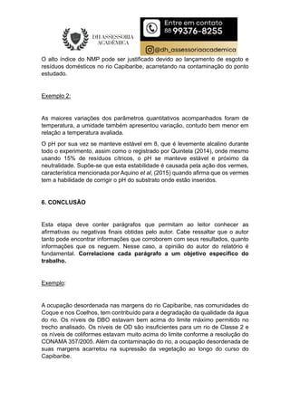 O alto índice do NMP pode ser justificado devido ao lançamento de esgoto e
resíduos domésticos no rio Capibaribe, acarretando na contaminação do ponto
estudado.
Exemplo 2:
As maiores variações dos parâmetros quantitativos acompanhados foram de
temperatura, a umidade também apresentou variação, contudo bem menor em
relação a temperatura avaliada.
O pH por sua vez se manteve estável em 8, que é levemente alcalino durante
todo o experimento, assim como o registrado por Quintela (2014), onde mesmo
usando 15% de resíduos cítricos, o pH se manteve estável e próximo da
neutralidade. Supõe-se que esta estabilidade é causada pela ação dos vermes,
característica mencionada por Aquino et al, (2015) quando afirma que os vermes
tem a habilidade de corrigir o pH do substrato onde estão inseridos.
6. CONCLUSÃO
Esta etapa deve conter parágrafos que permitam ao leitor conhecer as
afirmativas ou negativas finais obtidas pelo autor. Cabe ressaltar que o autor
tanto pode encontrar informações que corroborem com seus resultados, quanto
informações que os neguem. Nesse caso, a opinião do autor do relatório é
fundamental. Correlacione cada parágrafo a um objetivo específico do
trabalho.
Exemplo:
A ocupação desordenada nas margens do rio Capibaribe, nas comunidades do
Coque e nos Coelhos, tem contribuído para a degradação da qualidade da água
do rio. Os níveis de DBO estavam bem acima do limite máximo permitido no
trecho analisado. Os níveis de OD são insuficientes para um rio de Classe 2 e
os níveis de coliformes estavam muito acima do limite conforme a resolução do
CONAMA 357/2005. Além da contaminação do rio, a ocupação desordenada de
suas margens acarretou na supressão da vegetação ao longo do curso do
Capibaribe.
 