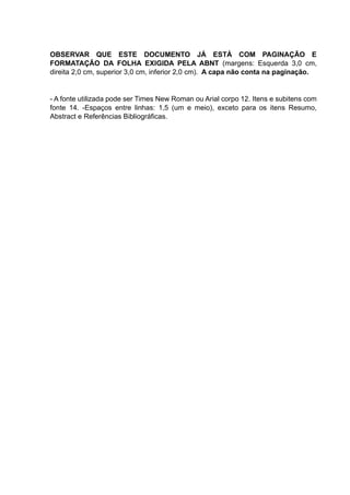 OBSERVAR QUE ESTE DOCUMENTO JÁ ESTÁ COM PAGINAÇÃO E
FORMATAÇÃO DA FOLHA EXIGIDA PELA ABNT (margens: Esquerda 3,0 cm,
direita 2,0 cm, superior 3,0 cm, inferior 2,0 cm). A capa não conta na paginação.
- A fonte utilizada pode ser Times New Roman ou Arial corpo 12. Itens e subitens com
fonte 14. -Espaços entre linhas: 1,5 (um e meio), exceto para os itens Resumo,
Abstract e Referências Bibliográficas.
 