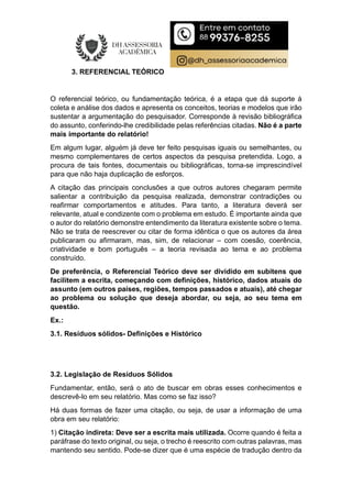 3. REFERENCIAL TEÓRICO
O referencial teórico, ou fundamentação teórica, é a etapa que dá suporte à
coleta e análise dos dados e apresenta os conceitos, teorias e modelos que irão
sustentar a argumentação do pesquisador. Corresponde à revisão bibliográfica
do assunto, conferindo-lhe credibilidade pelas referências citadas. Não é a parte
mais importante do relatório!
Em algum lugar, alguém já deve ter feito pesquisas iguais ou semelhantes, ou
mesmo complementares de certos aspectos da pesquisa pretendida. Logo, a
procura de tais fontes, documentais ou bibliográficas, torna-se imprescindível
para que não haja duplicação de esforços.
A citação das principais conclusões a que outros autores chegaram permite
salientar a contribuição da pesquisa realizada, demonstrar contradições ou
reafirmar comportamentos e atitudes. Para tanto, a literatura deverá ser
relevante, atual e condizente com o problema em estudo. É importante ainda que
o autor do relatório demonstre entendimento da literatura existente sobre o tema.
Não se trata de reescrever ou citar de forma idêntica o que os autores da área
publicaram ou afirmaram, mas, sim, de relacionar – com coesão, coerência,
criatividade e bom português – a teoria revisada ao tema e ao problema
construído.
De preferência, o Referencial Teórico deve ser dividido em subitens que
facilitem a escrita, começando com definições, histórico, dados atuais do
assunto (em outros países, regiões, tempos passados e atuais), até chegar
ao problema ou solução que deseja abordar, ou seja, ao seu tema em
questão.
Ex.:
3.1. Resíduos sólidos- Definições e Histórico
3.2. Legislação de Resíduos Sólidos
Fundamentar, então, será o ato de buscar em obras esses conhecimentos e
descrevê-lo em seu relatório. Mas como se faz isso?
Há duas formas de fazer uma citação, ou seja, de usar a informação de uma
obra em seu relatório:
1) Citação indireta: Deve ser a escrita mais utilizada. Ocorre quando é feita a
paráfrase do texto original, ou seja, o trecho é reescrito com outras palavras, mas
mantendo seu sentido. Pode-se dizer que é uma espécie de tradução dentro da
 