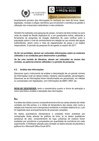 levantamento primário das informações foi realizado por meio de livros, teses,
legislação, revistas e artigos científicos que envolveram a temática da gestão e
utilização dos mananciais subterrâneo e meio ambiente.
Também foi realizada uma pesquisa de campo, no bairro de Dois Unidos na zona
norte da cidade do Recife (Apêndice A), e um questionário online, utilizando a
ferramenta de perguntas do Google (Apêndice B), para verificar junto à
população sobre o nível de conhecimento em relação ao uso correto das águas
subterrâneas, assim como o meio de regularização de poços e os órgãos
responsáveis. O período da pesquisa foi de agosto a outubro de 2017.
Se for um protótipo, devem ser colocadas informações sobre os materiais
utilizados e as condições para desenvolver o protótipo.
Se for uma revisão de literatura, devem ser colocados os nomes das
revistas, as palavras-chaves utilizadas e o período da pesquisa.
4.3. Análise das Informações
Descrever qual o instrumento de análise e interpretação de um grande número
de informações você vai utilizar (média, mediana, desvio-padrão, percentagem).
Descrever se as informações foram transformadas em percentuais, em médias
ou comparadas com legislações, com informações da ABNT, DNIT, etc.
DEVE-SE DESCREVER: tanto a característica quanto a forma de aplicação e
como será feita a análise e tabulação das informações.
Ex.:
A análise dos dados ocorreu comparativamente entre as caixas através da média
umidade nos três pontos, e a média de temperatura das caixas, bem como a
relação dos mesmos com a temperatura ambiente e umidade relativa do ar, o pH
foi registrado para acompanhamento de possíveis variações.
Os dados quantitativos (temperatura e umidade) foram avaliados por
comparação direta através de gráficos de linha, já os dados qualitativos
(presença de odor, comportamento de fuga, presença de insetos) foram
avaliados por ocorrência e comparados por quantidade de ocorrência em cada
experimento. O Software utilizado para compilar os dados através de planilhas e
gráficos foi o Microsoft Office Excel 2010.
 