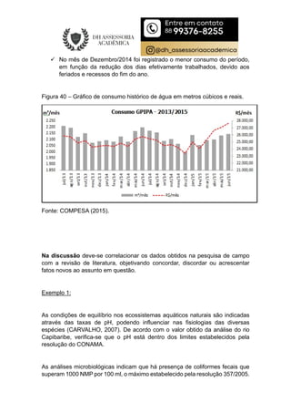  No mês de Dezembro/2014 foi registrado o menor consumo do período,
em função da redução dos dias efetivamente trabalhados, devido aos
feriados e recessos do fim do ano.
Figura 40 – Gráfico de consumo histórico de água em metros cúbicos e reais.
Fonte: COMPESA (2015).
Na discussão deve-se correlacionar os dados obtidos na pesquisa de campo
com a revisão de literatura, objetivando concordar, discordar ou acrescentar
fatos novos ao assunto em questão.
Exemplo 1:
As condições de equilíbrio nos ecossistemas aquáticos naturais são indicadas
através das taxas de pH, podendo influenciar nas fisiologias das diversas
espécies (CARVALHO, 2007). De acordo com o valor obtido da análise do rio
Capibaribe, verifica-se que o pH está dentro dos limites estabelecidos pela
resolução do CONAMA.
As análises microbiológicas indicam que há presença de coliformes fecais que
superam 1000 NMP por 100 ml, o máximo estabelecido pela resolução 357/2005.
 