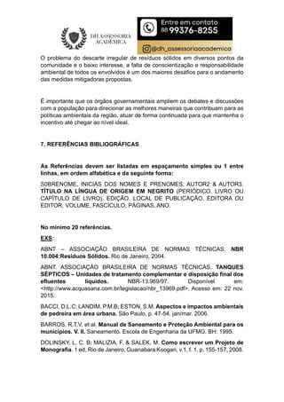 O problema do descarte irregular de resíduos sólidos em diversos pontos da
comunidade e o baixo interesse, a falta de conscientização e responsabilidade
ambiental de todos os envolvidos é um dos maiores desafios para o andamento
das medidas mitigadoras propostas.
É importante que os órgãos governamentais ampliem os debates e discussões
com a população para direcionar as melhores maneiras que contribuam para as
políticas ambientais da região, atuar de forma continuada para que mantenha o
incentivo até chegar ao nível ideal.
7. REFERÊNCIAS BIBLIOGRÁFICAS
As Referências devem ser listadas em espaçamento simples ou 1 entre
linhas, em ordem alfabética e da seguinte forma:
S0BRENOME, INICIAS DOS NOMES E PRENOMES; AUTOR2 & AUTOR3.
TÍTULO NA LÍNGUA DE ORIGEM EM NEGRITO (PERIÓDICO, LIVRO OU
CAPÍTULO DE LIVRO). EDIÇÃO. LOCAL DE PUBLICAÇÃO, EDITORA OU
EDITOR. VOLUME, FASCÍCULO, PÁGINAS, ANO.
No mínimo 20 referências.
EXS:
ABNT – ASSOCIAÇÃO BRASILEIRA DE NORMAS TÉCNICAS. NBR
10.004:Resíduos Sólidos. Rio de Janeiro, 2004.
ABNT. ASSOCIAÇÃO BRASILEIRA DE NORMAS TÉCNICAS. TANQUES
SÉPTICOS – Unidades de tratamento complementar e disposição final dos
efluentes líquidos. NBR-13.969/97. Disponível em:
<http://www.acquasana.com.br/legislacao/nbr_13969.pdf>. Acesso em: 22 nov.
2015.
BACCI, D.L.C; LANDIM, P.M.B; ESTON, S.M. Aspectos e impactos ambientais
de pedreira em área urbana. São Paulo, p. 47-54, jan/mar. 2006.
BARROS, R.T.V. et al. Manual de Saneamento e Proteção Ambiental para os
municípios. V. II. Saneamento. Escola de Engenharia da UFMG. BH: 1995.
DOLINSKY, L. C. B; MALIZIA, F. & SALEK, M. Como escrever um Projeto de
Monografia. 1 ed, Rio de Janeiro, Guanabara Koogan, v.1, f. 1, p. 155-157, 2008.
 