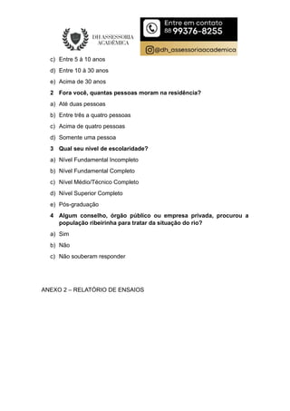 c) Entre 5 à 10 anos
d) Entre 10 à 30 anos
e) Acima de 30 anos
2 Fora você, quantas pessoas moram na residência?
a) Até duas pessoas
b) Entre três a quatro pessoas
c) Acima de quatro pessoas
d) Somente uma pessoa
3 Qual seu nível de escolaridade?
a) Nível Fundamental Incompleto
b) Nível Fundamental Completo
c) Nível Médio/Técnico Completo
d) Nível Superior Completo
e) Pós-graduação
4 Algum conselho, órgão público ou empresa privada, procurou a
população ribeirinha para tratar da situação do rio?
a) Sim
b) Não
c) Não souberam responder
ANEXO 2 – RELATÓRIO DE ENSAIOS
 