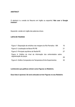 ABSTRACT
O abstract é a versão do Resumo em Inglês ou espanhol. Não usar o Google
tradutor!
Keywords: versão em inglês das palavras-chave.
LISTA DE FIGURAS
Figura 1- Disposição de entulhos nas margens do Rio Parnaíba – MA 16
Figura 2- Localização da Bacia PE-PB 21
Figura 3- Principais aquíferos de Recife-PE 27
Figura 4- Gráfico do nível de informação dos entrevistados sobre
regularização de poços
29
Figura 5- Gráfico Comparativo de Temperatura Entre Experimentos 30
Lembrando que gráficos entram como Figuras no Relatório.
Essa lista é opcional. Só será colocada se tiver Figuras no seu Relatório
 