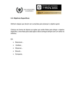 2.2. Objetivos Específicos
Definem etapas que devem ser cumpridas para alcançar o objetivo geral.
Colocar em forma de tópicos as ações que serão feitas para atingir o objetivo
específico. Uma frase para cada ação e deve começar sempre com um verbo no
infinitivo.
EX:
 Descrever...
 Analisar...
 Observar...
 Discutir...
 Comparar..
 