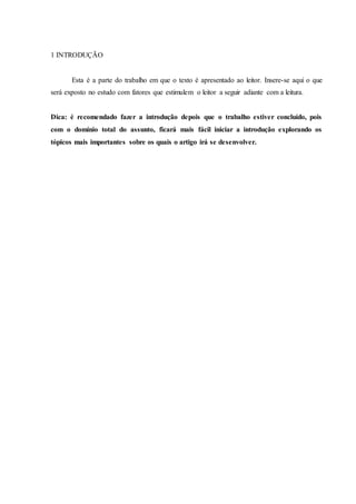 1 INTRODUÇÃO
Esta é a parte do trabalho em que o texto é apresentado ao leitor. Insere-se aqui o que
será exposto no estudo com fatores que estimulem o leitor a seguir adiante com a leitura.
Dica: é recomendado fazer a introdução depois que o trabalho estiver concluído, pois
com o domínio total do assunto, ficará mais fácil iniciar a introdução explorando os
tópicos mais importantes sobre os quais o artigo irá se desenvolver.
 