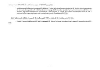 /mnt/temp/unoconv/20131127211528/modelorelatrioanualppra-131127151528-phpapp01.doc

instantâneas realizadas com o cromatógrafo de campo Voyager apresentar baixas concentrações de benzeno nas piores situações
de exposição, drenagem do selo hidráulico dos flares e purga das bombas dos vasos dos flares, preventivamente incluiríamos no
programa, para um acompanhamento aproximado de 5 anos o TE/ML no PPEOB. A CIPA e o Sindicato participaram de todo o
processo, inclusive acompanharam várias avaliações ambientais efetuadas pelo SMS/HO.
2.1.1 Auditorias de SMS do Sistema de Gestão Integrada (SGI) e Auditoria de Certificação do SA-8000:
Durante o ano de 2004 foi realizada uma (1) auditoria do Sistema de Gestão Integrada e uma (1) auditoria de certificação do SA8000.

5

 