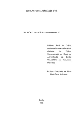 GOODMAR RUSSEL FERNANDES BRÁS
RELATÓRIO DE ESTÁGIO SUPERVISIONADO
Relatório Final de Estágio
apresentado para avaliação na
disciplina de Estágio
Supervisionado do Curso de
Administração do Centro
Universitário (ou Faculdade
Projeção).
Professor Orientador: Me. Aline
Maria Paulo do Amaral
Brasília
2022
 