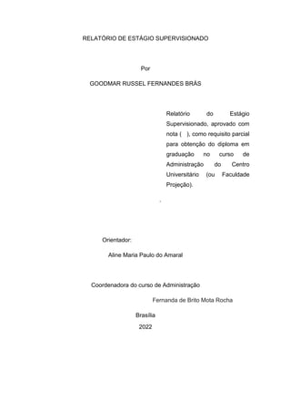 RELATÓRIO DE ESTÁGIO SUPERVISIONADO
Por
GOODMAR RUSSEL FERNANDES BRÁS
Relatório do Estágio
Supervisionado, aprovado com
nota ( ), como requisito parcial
para obtenção do diploma em
graduação no curso de
Administração do Centro
Universitário (ou Faculdade
Projeção).
.
Orientador:
Aline Maria Paulo do Amaral
Coordenadora do curso de Administração
Fernanda de Brito Mota Rocha
Brasília
2022
 