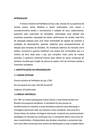 INTRODUÇÃO
A Gravia Indústria de Perfilados de Aço Ltda. através de sua gerencia de
vendas possui vários desafios a serem enfrentados, pois requer o
acompanhamento desde o recrutamento e seleção de seus colaboradores,
passando pela supervisão de atividades, estimulação para adoção dos
processos propostos, exposição de metas, performance de vendas, lead time
de reposição estoque para uma maior diversidade de opções de produtos e
avaliação de desempenho, gerando relatórios para acompanhamento da
direção para tomadas de decisões. As incertezas externas de mercado como
política, economia e guerras interferem nos preços das commodities que é o
minério de ferro base para o aço que compõem maior parte de nossos
produtos. A gerencia comercial precisa estar atenta as essas mudanças de
cenários mundial para criação de planos de ações a fim de minimizar perdas e
maximizar resultados.
1. IDENTIFICAÇÃO DA ORGANIZAÇÃO
1.1 DADOS OFICIAIS
Gravia indústria de Perfilados de aço LTDA
Sia Sul Quadra 02 Lotes 145/195 Guará-DF
Telefone: (61)3403-0444
1.2 BREVE HISTÓRICO
Em 1961 os irmãos portugueses Carlos Gravia e José Gravia fundam em
Brasília uma pequena serralheria. A serralheria foi aos poucos se
transformando em indústria, e suas atividades evoluíram para fabricação e
montagens estruturais cada vez maiores e mais complexas. Nos anos 90 a
Gravia deixou de realizar montagens estruturais, mudando seu posicionamento
estratégico no mercado da construção civil. A companhia definiu como foco de
seus investimentos o fortalecimento das divisões industriais e comerciais hoje
com cinco filiais comerciais dois centros de distribuições e duas unidades fabris
 