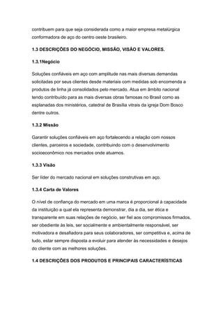 contribuem para que seja considerada como a maior empresa metalúrgica
conformadora de aço do centro oeste brasileiro.
1.3 DESCRIÇÕES DO NEGÓCIO, MISSÃO, VISÃO E VALORES.
1.3.1Negócio
Soluções confiáveis em aço com amplitude nas mais diversas demandas
solicitadas por seus clientes desde materiais com medidas sob encomenda a
produtos de linha já consolidados pelo mercado. Atua em âmbito nacional
tendo contribuído para as mais diversas obras famosas no Brasil como as
esplanadas dos ministérios, catedral de Brasília vitrais da igreja Dom Bosco
dentre outros.
1.3.2 Missão
Garantir soluções confiáveis em aço fortalecendo a relação com nossos
clientes, parceiros e sociedade, contribuindo com o desenvolvimento
socioeconômico nos mercados onde atuamos.
1.3.3 Visão
Ser líder do mercado nacional em soluções construtivas em aço.
1.3.4 Carta de Valores
O nível de confiança do mercado em uma marca é proporcional à capacidade
da instituição a qual ela representa demonstrar, dia a dia, ser ética e
transparente em suas relações de negócio, ser fiel aos compromissos firmados,
ser obediente às leis, ser socialmente e ambientalmente responsável, ser
motivadora e desafiadora para seus colaboradores, ser competitiva e, acima de
tudo, estar sempre disposta a evoluir para atender às necessidades e desejos
do cliente com as melhores soluções.
1.4 DESCRIÇÕES DOS PRODUTOS E PRINCIPAIS CARACTERÍSTICAS
 