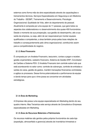 externos como forma mão de obra especializada através de capacitações e
treinamentos técnicos, Serviços Especializados em Segurança e em Medicina
do Trabalho - SESMT, Treinamento e Desenvolvimento, Psicologia
Organizacional, Qualidade de Vida, além do departamento de pessoal.
Atualmente é composta por uma equipe de 11 pessoas, que gere todos os
aspectos dos colaboradores e o desenvolvimento dos quase 450 funcionários.
Desde o momento da sua prospecção, sua gestão do desempenho, até a sua
saída da empresa, ou seja, além de ser responsável por montar equipes
qualificadas e competentes, a área também preza pelas boas relações de
trabalho e consequentemente pelo clima organizacional, contribuindo assim
para a competitividade do negócio.
2.1.3 Área Financeira
É composta por um Analista Financeiro, tesoureiro, contas a pagar e receber,
gestão orçamentária, cadastro financeiro, Sistema de Gestão ERP, Conciliador
de Cartões e Sistema PDV. O Analista Financeiro tem controle sobre tudo que
está acontecendo no setor como: controle de cobranças, controle de entradas e
saídas do caixa, gestão de gastos, mantém transações financeiras controladas
e agiliza os processos. Dessa forma potencializando a performance da equipe
e dando tempo para que o time possa se concentrar em atividades
estratégicas.
2.1.4 Área de Marketing
A Empresa não possui uma equipe especializada em Marketing dentro do seu
quadro interno. Mas Terceiriza este serviço através de Consultoria e Empresas
especializadas em Marketing.
2.1.5 Área de Recursos Materiais e Patrimoniais
Os recursos matérias são geridos pelos próprios funcionários de cada loja
(expedição, almoxarifado e gerencia) através de inventários trimestrais e
 