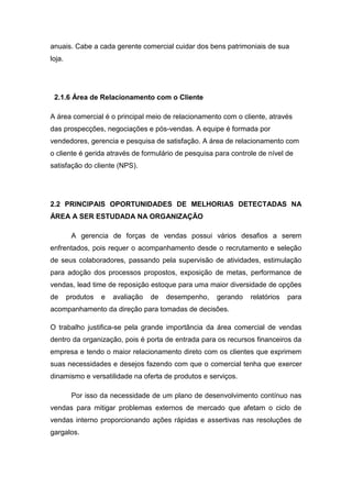 anuais. Cabe a cada gerente comercial cuidar dos bens patrimoniais de sua
loja.
2.1.6 Área de Relacionamento com o Cliente
A área comercial é o principal meio de relacionamento com o cliente, através
das prospecções, negociações e pós-vendas. A equipe é formada por
vendedores, gerencia e pesquisa de satisfação. A área de relacionamento com
o cliente é gerida através de formulário de pesquisa para controle de nível de
satisfação do cliente (NPS).
2.2 PRINCIPAIS OPORTUNIDADES DE MELHORIAS DETECTADAS NA
ÁREA A SER ESTUDADA NA ORGANIZAÇÃO
A gerencia de forças de vendas possui vários desafios a serem
enfrentados, pois requer o acompanhamento desde o recrutamento e seleção
de seus colaboradores, passando pela supervisão de atividades, estimulação
para adoção dos processos propostos, exposição de metas, performance de
vendas, lead time de reposição estoque para uma maior diversidade de opções
de produtos e avaliação de desempenho, gerando relatórios para
acompanhamento da direção para tomadas de decisões.
O trabalho justifica-se pela grande importância da área comercial de vendas
dentro da organização, pois é porta de entrada para os recursos financeiros da
empresa e tendo o maior relacionamento direto com os clientes que exprimem
suas necessidades e desejos fazendo com que o comercial tenha que exercer
dinamismo e versatilidade na oferta de produtos e serviços.
Por isso da necessidade de um plano de desenvolvimento contínuo nas
vendas para mitigar problemas externos de mercado que afetam o ciclo de
vendas interno proporcionando ações rápidas e assertivas nas resoluções de
gargalos.
 