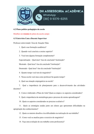 9
4.2 Plano político pedagógico da escola
Detalhar um resumo do plano da escola campo
4.3 Entrevista Com a Docente Supervisor
Professor entrevistado/ Área de Atuação/ Data
1. Qual a sua formação acadêmica?
2. Quando você concluiu o ensino superior?
3. Você tem alguma formação complementar?
Especialização – Qual área? Ano de conclusão? Instituição?
Mestrado - Qual área? Ano de conclusão? Instituição?
Doutorado - Qual área? Ano de conclusão? Instituição?
4. Quanto tempo você tem de magistério?
5. Nessa escola você atua como professor há quanto tempo?
6. Qual sua situação empregatícia na escola?
7. Qual a importância do planejamento para o desenvolvimento das atividades
docentes?
8. Como é elaborado o Plano de Aula? Quais as etapas e os aspectos considerados?
9. Qual a importância da metodologia para o processo de ensino aprendizagem?
10. Quais os aspectos considerados no processo avaliativo?
11. Quais as estratégias usadas junto aos alunos que apresentam dificuldades na
apropriação dos conhecimentos?
12. Quais os maiores desafios e/ou dificuldades na realização do seu trabalho?
13. Como você se atualiza para o exercício do magistério?
14. Faça uma avaliação do seu trabalho como professor(a)?
 