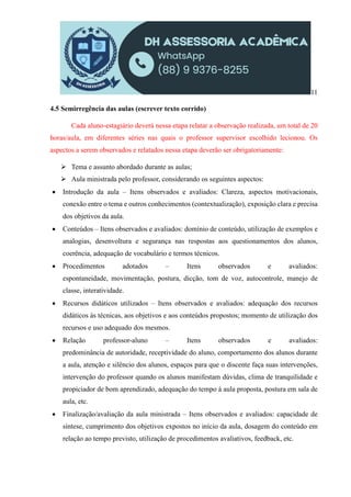 11
4.5 Semirregência das aulas (escrever texto corrido)
Cada aluno-estagiário deverá nessa etapa relatar a observação realizada, um total de 20
horas/aula, em diferentes séries nas quais o professor supervisor escolhido lecionou. Os
aspectos a serem observados e relatados nessa etapa deverão ser obrigatoriamente:
 Tema e assunto abordado durante as aulas;
 Aula ministrada pelo professor, considerando os seguintes aspectos:
 Introdução da aula – Itens observados e avaliados: Clareza, aspectos motivacionais,
conexão entre o tema e outros conhecimentos (contextualização), exposição clara e precisa
dos objetivos da aula.
 Conteúdos – Itens observados e avaliados: domínio de conteúdo, utilização de exemplos e
analogias, desenvoltura e segurança nas respostas aos questionamentos dos alunos,
coerência, adequação de vocabulário e termos técnicos.
 Procedimentos adotados – Itens observados e avaliados:
espontaneidade, movimentação, postura, dicção, tom de voz, autocontrole, manejo de
classe, interatividade.
 Recursos didáticos utilizados – Itens observados e avaliados: adequação dos recursos
didáticos às técnicas, aos objetivos e aos conteúdos propostos; momento de utilização dos
recursos e uso adequado dos mesmos.
 Relação professor-aluno – Itens observados e avaliados:
predominância de autoridade, receptividade do aluno, comportamento dos alunos durante
a aula, atenção e silêncio dos alunos, espaços para que o discente faça suas intervenções,
intervenção do professor quando os alunos manifestam dúvidas, clima de tranquilidade e
propiciador de bom aprendizado, adequação do tempo à aula proposta, postura em sala de
aula, etc.
 Finalização/avaliação da aula ministrada – Itens observados e avaliados: capacidade de
síntese, cumprimento dos objetivos expostos no início da aula, dosagem do conteúdo em
relação ao tempo previsto, utilização de procedimentos avaliativos, feedback, etc.
 