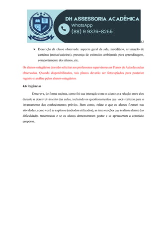 12
 Descrição da classe observada: aspecto geral da sala, mobiliário, arrumação de
carteiras (mesas/cadeiras), presença de estímulos ambientais para aprendizagem,
comportamento dos alunos, etc.
Os alunos-estagiários deverão solicitar aos professores supervisores os Planos de Aula das aulas
observadas. Quando disponibilizados, tais planos deverão ser fotocopiados para posterior
registro e análise pelos alunos-estagiários.
4.6 Regências
Descreva, de forma sucinta, como foi sua interação com os alunos e a relação entre eles
durante o desenvolvimento das aulas, incluindo os questionamentos que você realizou para o
levantamento dos conhecimentos prévios. Bem como, relate o que os alunos fizeram nas
atividades, como você as explorou (métodos utilizados), as intervenções que realizou diante das
dificuldades encontradas e se os alunos demonstraram gostar e se aprenderam o conteúdo
proposto.
 