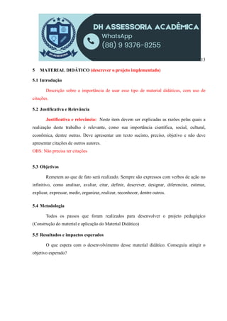 13
5 MATERIAL DIDÁTICO (descrever o projeto implementado)
5.1 Introdução
Descrição sobre a importância de usar esse tipo de material didáticos, com uso de
citações.
5.2 Justificativa e Relevância
Justificativa e relevância: Neste item devem ser explicadas as razões pelas quais a
realização deste trabalho é relevante, como sua importância científica, social, cultural,
econômica, dentre outras. Deve apresentar um texto sucinto, preciso, objetivo e não deve
apresentar citações de outros autores.
OBS: Não precisa ter citações
5.3 Objetivos
Remetem ao que de fato será realizado. Sempre são expressos com verbos de ação no
infinitivo, como analisar, avaliar, citar, definir, descrever, designar, diferenciar, estimar,
explicar, expressar, medir, organizar, realizar, reconhecer, dentre outros.
5.4 Metodologia
Todos os passos que foram realizados para desenvolver o projeto pedagógico
(Construção do material e aplicação do Material Didático)
5.5 Resultados e impactos esperados
O que espera com o desenvolvimento desse material didático. Conseguiu atingir o
objetivo esperado?
 