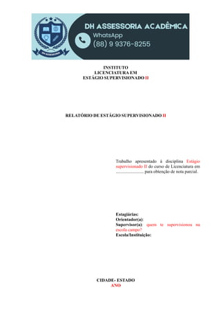 INSTITUTO
LICENCIATURA EM
ESTÁGIO SUPERVISIONADO II
RELATÓRIO DE ESTÁGIO SUPERVISIONADO II
Trabalho apresentado à disciplina Estágio
supervisionado II do curso de Licenciatura em
......................... para obtenção de nota parcial.
Estagiárias:
Orientador(a):
Supervisor(a): quem te supervisionou na
escola campo?
Escola/Instituição:
CIDADE- ESTADO
ANO
 