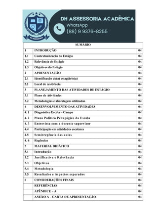 SUMÁRIO
1 INTRODUÇÃO 04
1.1 Contextualização do Estágio 04
1.2 Relevância do Estágio 04
1.3 Objetivos do Estágio 04
2 APRESENTAÇÃO 04
2.1 Identificação do(a) estagiário(a) 04
2.2 Local de residência 04
3 PLANEJAMENTO DAS ATIVIDADES DE ESTÁGIO 04
3.1 Plano de Atividades 04
3.2 Metodologias e abordagens utilizadas 04
4 DESENVOLVIMENTO DAS ATIVIDADES 04
4. 1 Diagnóstico Escola – Campo 04
4. 2 Plano Político Pedagógico da Escola 04
4. 3 Entrevista com a docente supervisor 04
4.4 Participação em atividades escolares 04
4.5 Semirregência das aulas 04
4. 6 Regências 04
5 MATERIAL DIDÁTICO 04
5.1 Introdução 04
5.2 Justificativa e Relevância 04
5.3 Objetivos 04
5.4 Metodologia 04
5.5 Resultados e impactos esperados 04
6 CONSIDERAÇÕES FINAIS 04
REFERÊNCIAS 04
APÊNDICE – A 04
ANEXO A – CARTA DE APRESENTAÇÃO 04
 
