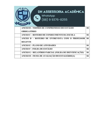 ANEXO B – TERMOS DE COMPROMISSO DO ESTÁGIO
OBRIGATÓRIO
04
ANEXO C – ROTEIRO DE CONHECIMENTO DA ESCOLA 04
ANEXO D – ROTEIRO DE ENTREVISTA COM O PROFESSOR
REGENTE
04
ANEXO E – PLANO DE ATIVIDADES 04
ANEXO F – FOLHA DE ESTÁGIO 04
ANEXO G – RELATÓRIO PARCIAL (FOLHA DE IDENTIFICAÇÃO) 04
ANEXO H – FICHA DE AVALIAÇÃO DO ESTAGIÁRIO(A) 04
 