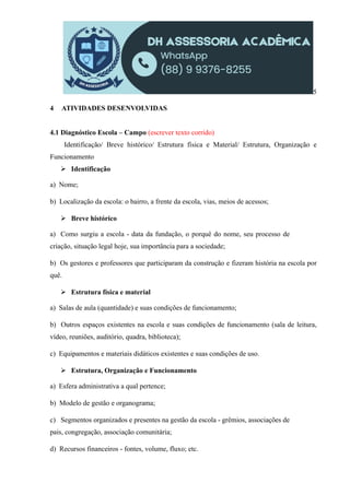 5
4 ATIVIDADES DESENVOLVIDAS
4.1 Diagnóstico Escola – Campo (escrever texto corrido)
Identificação/ Breve histórico/ Estrutura física e Material/ Estrutura, Organização e
Funcionamento
 Identificação
a) Nome;
b) Localização da escola: o bairro, a frente da escola, vias, meios de acessos;
 Breve histórico
a) Como surgiu a escola - data da fundação, o porquê do nome, seu processo de
criação, situação legal hoje, sua importância para a sociedade;
b) Os gestores e professores que participaram da construção e fizeram história na escola por
quê.
 Estrutura física e material
a) Salas de aula (quantidade) e suas condições de funcionamento;
b) Outros espaços existentes na escola e suas condições de funcionamento (sala de leitura,
vídeo, reuniões, auditório, quadra, biblioteca);
c) Equipamentos e materiais didáticos existentes e suas condições de uso.
 Estrutura, Organização e Funcionamento
a) Esfera administrativa a qual pertence;
b) Modelo de gestão e organograma;
c) Segmentos organizados e presentes na gestão da escola - grêmios, associações de
pais, congregação, associação comunitária;
d) Recursos financeiros - fontes, volume, fluxo; etc.
 