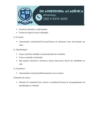 7
 Forma de realização, os participantes.
 Formas de registro do que é planejado.
c) Os alunos:
 Apresentação (vestimenta)/Conversas/Formas de tratamento entre eles/Atenção nas
aulas.
d) Aprendizagem:
 O que o professor trabalha a contextualização dos conteúdos.
 Como o conteúdo é ministrado.
 Que aspectos educativos/ formativos (temas transversais, éticos) são trabalhados na
aula.
e) O professor:
 Apresentação (vestimenta)/Relacionamento com os alunos.
f) Questões do ensino:
 Domínio do conteúdo/Como resolver os problemas/Formas de acompanhamento da
aprendizagem e avaliação.
 