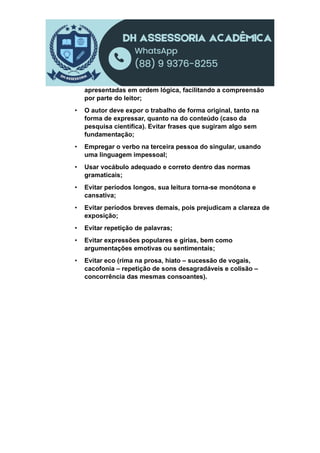 apresentadas em ordem lógica, facilitando a compreensão
por parte do leitor;
• O autor deve expor o trabalho de forma original, tanto na
forma de expressar, quanto na do conteúdo (caso da
pesquisa científica). Evitar frases que sugiram algo sem
fundamentação;
• Empregar o verbo na terceira pessoa do singular, usando
uma linguagem impessoal;
• Usar vocábulo adequado e correto dentro das normas
gramaticais;
• Evitar períodos longos, sua leitura torna-se monótona e
cansativa;
• Evitar períodos breves demais, pois prejudicam a clareza de
exposição;
• Evitar repetição de palavras;
• Evitar expressões populares e gírias, bem como
argumentações emotivas ou sentimentais;
• Evitar eco (rima na prosa, hiato – sucessão de vogais,
cacofonia – repetição de sons desagradáveis e colisão –
concorrência das mesmas consoantes).
 