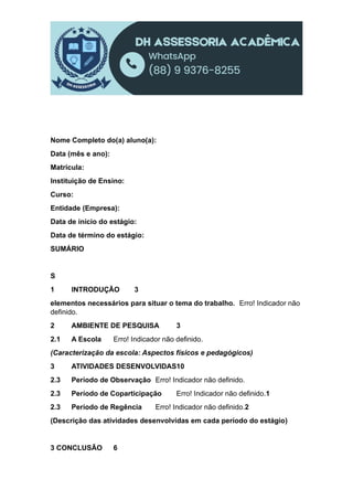 Nome Completo do(a) aluno(a):
Data (mês e ano):
Matrícula:
Instituição de Ensino:
Curso:
Entidade (Empresa):
Data de início do estágio:
Data de término do estágio:
SUMÁRIO
S
1 INTRODUÇÃO 3
elementos necessários para situar o tema do trabalho. Erro! Indicador não
definido.
2 AMBIENTE DE PESQUISA 3
2.1 A Escola Erro! Indicador não definido.
(Caracterização da escola: Aspectos físicos e pedagógicos)
3 ATIVIDADES DESENVOLVIDAS10
2.3 Período de Observação Erro! Indicador não definido.
2.3 Período de Coparticipação Erro! Indicador não definido.1
2.3 Período de Regência Erro! Indicador não definido.2
(Descrição das atividades desenvolvidas em cada período do estágio)
3 CONCLUSÃO 6
 