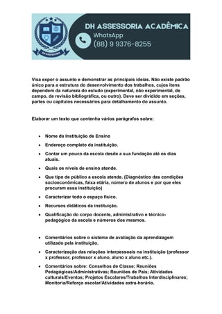Visa expor o assunto e demonstrar as principais ideias. Não existe padrão
único para a estrutura do desenvolvimento dos trabalhos, cujos itens
dependem da natureza do estudo (experimental, não experimental, de
campo, de revisão bibliográfica, ou outro). Deve ser dividido em seções,
partes ou capítulos necessários para detalhamento do assunto.
Elaborar um texto que contenha vários parágrafos sobre:
 Nome da Instituição de Ensino
 Endereço completo da instituição.
 Contar um pouco da escola desde a sua fundação até os dias
atuais.
 Quais os níveis de ensino atende.
 Que tipo de público a escola atende. (Diagnóstico das condições
socioeconômicas, faixa etária, número de alunos e por que eles
procuram essa instituição)
 Caracterizar todo o espaço físico.
 Recursos didáticos da instituição.
 Qualificação do corpo docente, administrativo e técnico-
pedagógico da escola e números dos mesmos.
 Comentários sobre o sistema de avaliação da aprendizagem
utilizado pela instituição.
 Caracterização das relações interpessoais na instituição (professor
x professor, professor x aluno, aluno x aluno etc.).
 Comentários sobre: Conselhos de Classe; Reuniões
Pedagógicas/Administrativas; Reuniões de Pais; Atividades
culturais/Eventos; Projetos Escolares/Trabalhos Interdisciplinares;
Monitoria/Reforço escolar/Atividades extra-horário.
 