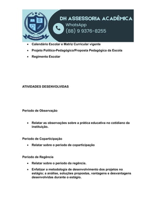  Calendário Escolar e Matriz Curricular vigente
 Projeto Político-Pedagógico/Proposta Pedagógica da Escola
 Regimento Escolar
ATIVIDADES DESENVOLVIDAS
Período de Observação
 Relatar as observações sobre a prática educativa no cotidiano da
instituição.
Período de Coparticipação
 Relatar sobre o período de coparticipação
Período de Regência
 Relatar sobre o período da regência.
 Enfatizar a metodologia de desenvolvimento dos projetos no
estágio; a análise, soluções propostas, vantagens e desvantagens
desenvolvidas durante o estágio.
 