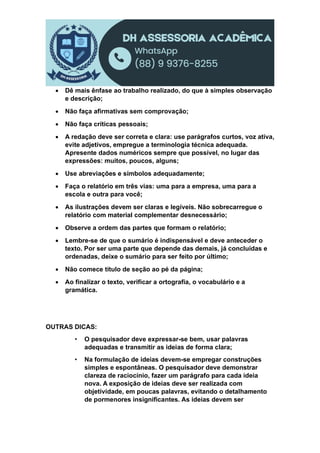  Dê mais ênfase ao trabalho realizado, do que à simples observação
e descrição;
 Não faça afirmativas sem comprovação;
 Não faça críticas pessoais;
 A redação deve ser correta e clara: use parágrafos curtos, voz ativa,
evite adjetivos, empregue a terminologia técnica adequada.
Apresente dados numéricos sempre que possível, no lugar das
expressões: muitos, poucos, alguns;
 Use abreviações e símbolos adequadamente;
 Faça o relatório em três vias: uma para a empresa, uma para a
escola e outra para você;
 As ilustrações devem ser claras e legíveis. Não sobrecarregue o
relatório com material complementar desnecessário;
 Observe a ordem das partes que formam o relatório;
 Lembre-se de que o sumário é indispensável e deve anteceder o
texto. Por ser uma parte que depende das demais, já concluídas e
ordenadas, deixe o sumário para ser feito por último;
 Não comece título de seção ao pé da página;
 Ao finalizar o texto, verificar a ortografia, o vocabulário e a
gramática.
OUTRAS DICAS:
• O pesquisador deve expressar-se bem, usar palavras
adequadas e transmitir as ideias de forma clara;
• Na formulação de ideias devem-se empregar construções
simples e espontâneas. O pesquisador deve demonstrar
clareza de raciocínio, fazer um parágrafo para cada ideia
nova. A exposição de ideias deve ser realizada com
objetividade, em poucas palavras, evitando o detalhamento
de pormenores insignificantes. As ideias devem ser
 