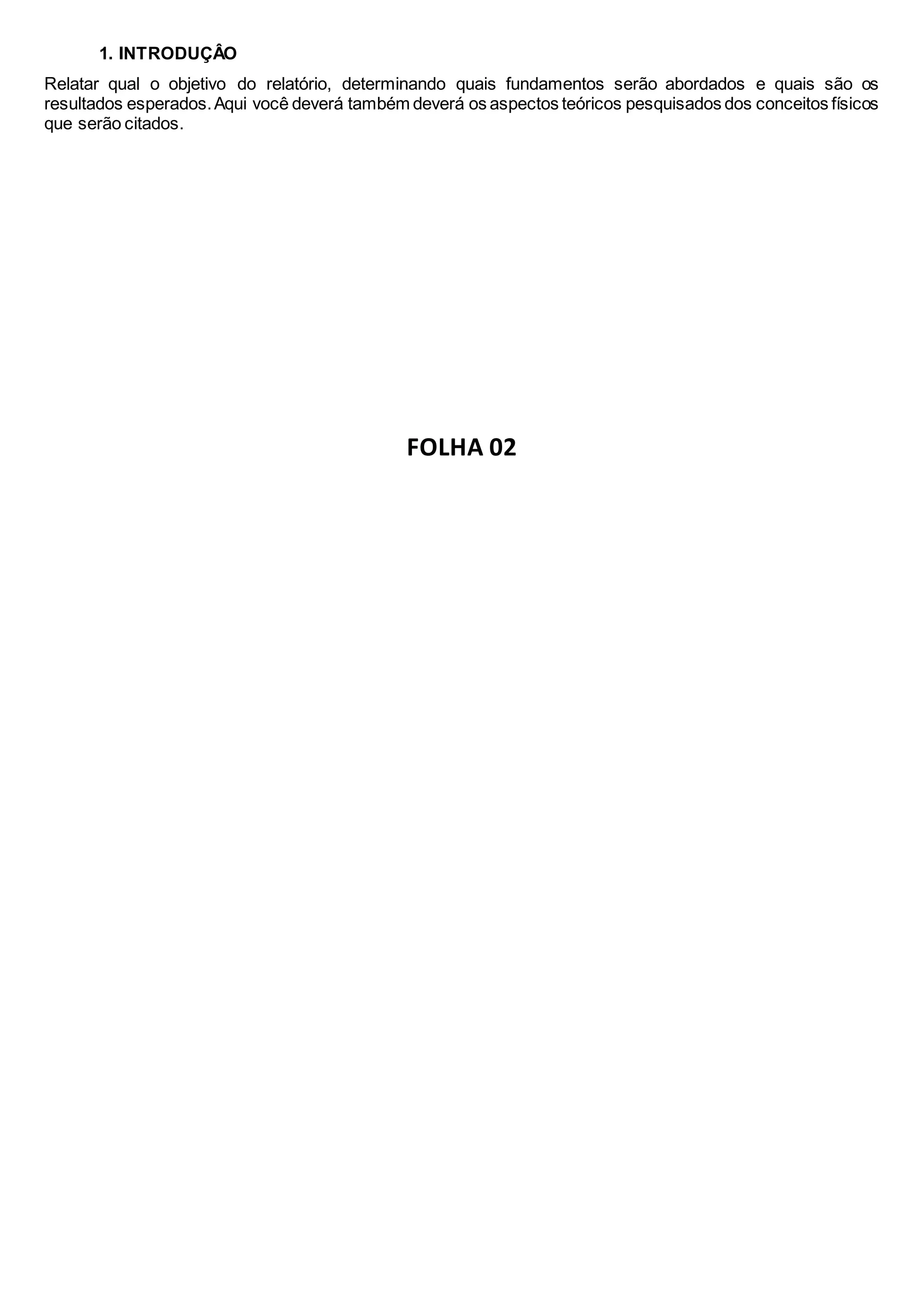 1. INTRODUÇÂO
Relatar qual o objetivo do relatório, determinando quais fundamentos serão abordados e quais são os
resultados esperados.Aqui você deverá também deverá os aspectos teóricos pesquisados dos conceitos físicos
que serão citados.
FOLHA 02